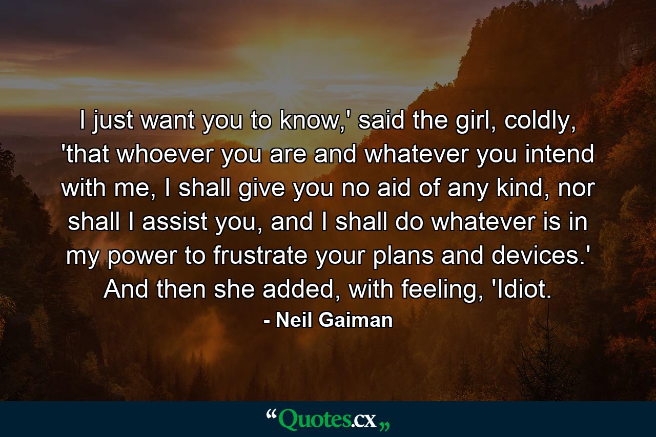 I just want you to know,' said the girl, coldly, 'that whoever you are and whatever you intend with me, I shall give you no aid of any kind, nor shall I assist you, and I shall do whatever is in my power to frustrate your plans and devices.' And then she added, with feeling, 'Idiot. - Quote by Neil Gaiman