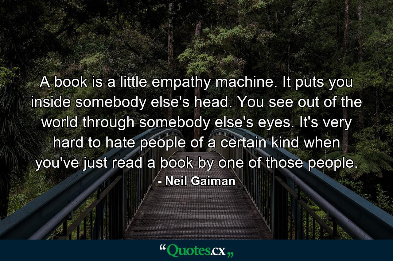 A book is a little empathy machine. It puts you inside somebody else's head. You see out of the world through somebody else's eyes. It's very hard to hate people of a certain kind when you've just read a book by one of those people. - Quote by Neil Gaiman