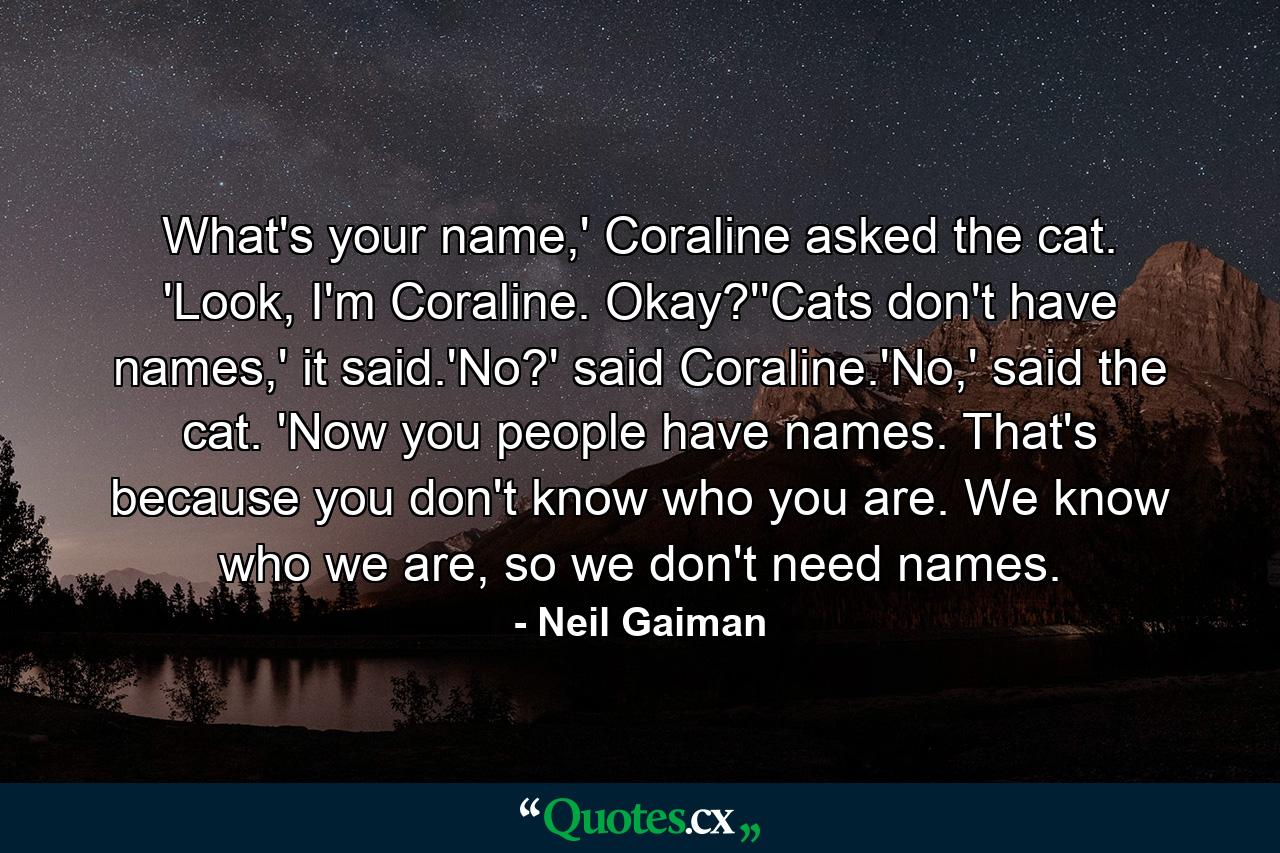 What's your name,' Coraline asked the cat. 'Look, I'm Coraline. Okay?''Cats don't have names,' it said.'No?' said Coraline.'No,' said the cat. 'Now you people have names. That's because you don't know who you are. We know who we are, so we don't need names. - Quote by Neil Gaiman