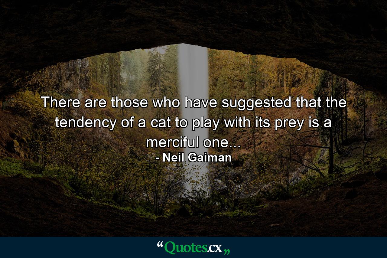 There are those who have suggested that the tendency of a cat to play with its prey is a merciful one... - Quote by Neil Gaiman