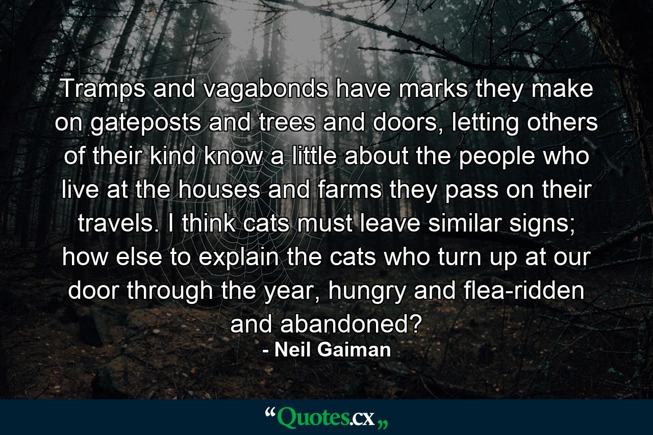 Tramps and vagabonds have marks they make on gateposts and trees and doors, letting others of their kind know a little about the people who live at the houses and farms they pass on their travels. I think cats must leave similar signs; how else to explain the cats who turn up at our door through the year, hungry and flea-ridden and abandoned? - Quote by Neil Gaiman