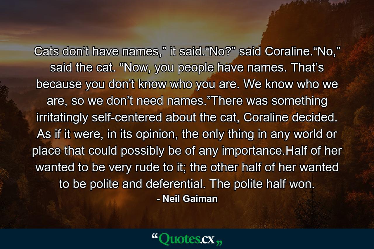 Cats don’t have names,” it said.“No?” said Coraline.“No,” said the cat. “Now, you people have names. That’s because you don’t know who you are. We know who we are, so we don’t need names.”There was something irritatingly self-centered about the cat, Coraline decided. As if it were, in its opinion, the only thing in any world or place that could possibly be of any importance.Half of her wanted to be very rude to it; the other half of her wanted to be polite and deferential. The polite half won. - Quote by Neil Gaiman