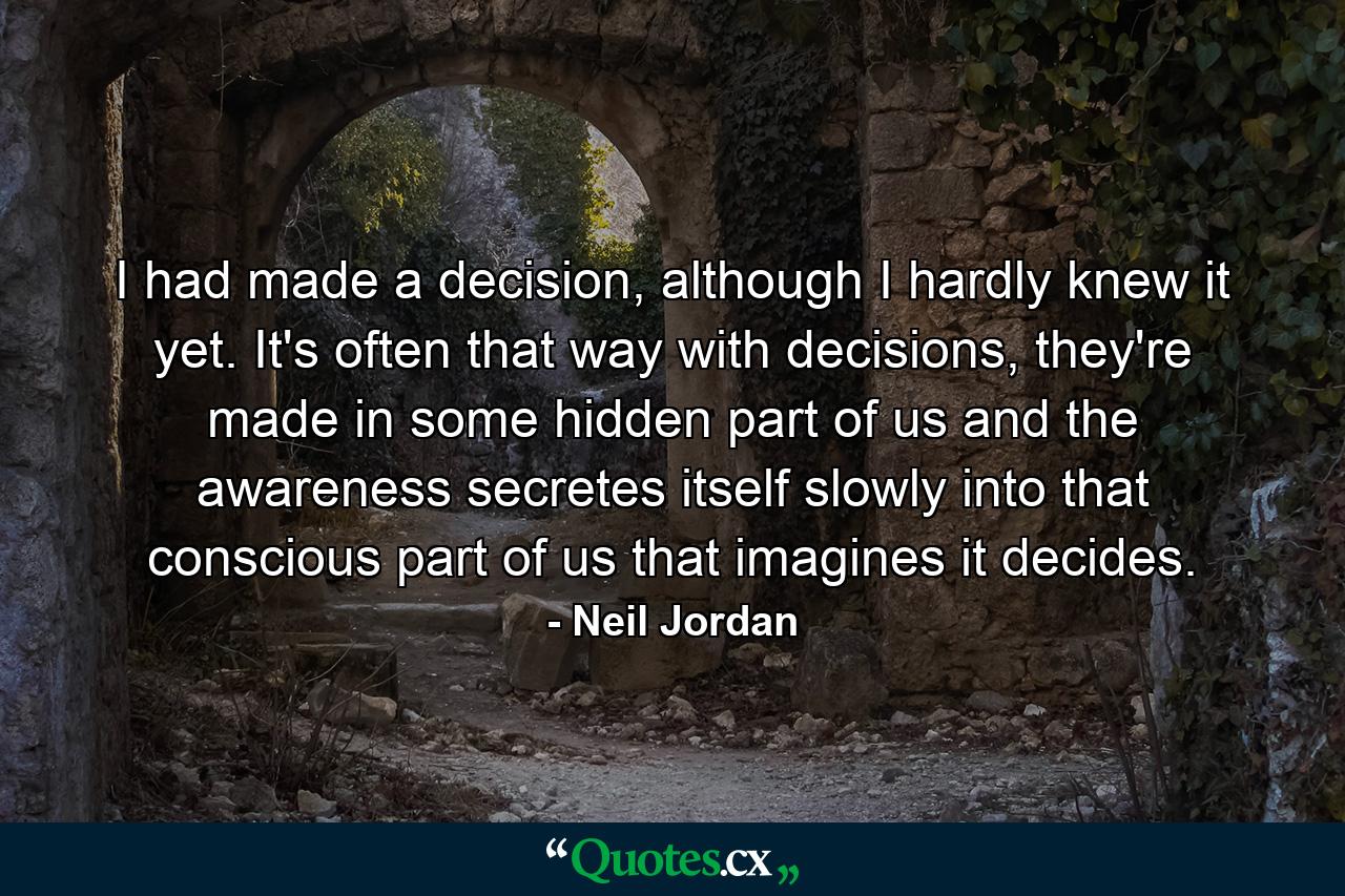 I had made a decision, although I hardly knew it yet. It's often that way with decisions, they're made in some hidden part of us and the awareness secretes itself slowly into that conscious part of us that imagines it decides. - Quote by Neil Jordan