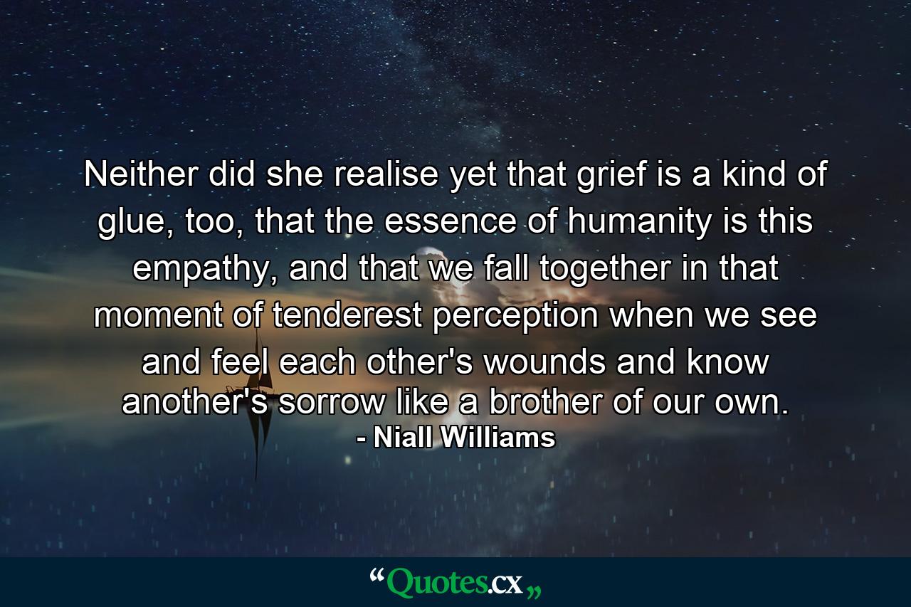 Neither did she realise yet that grief is a kind of glue, too, that the essence of humanity is this empathy, and that we fall together in that moment of tenderest perception when we see and feel each other's wounds and know another's sorrow like a brother of our own. - Quote by Niall Williams