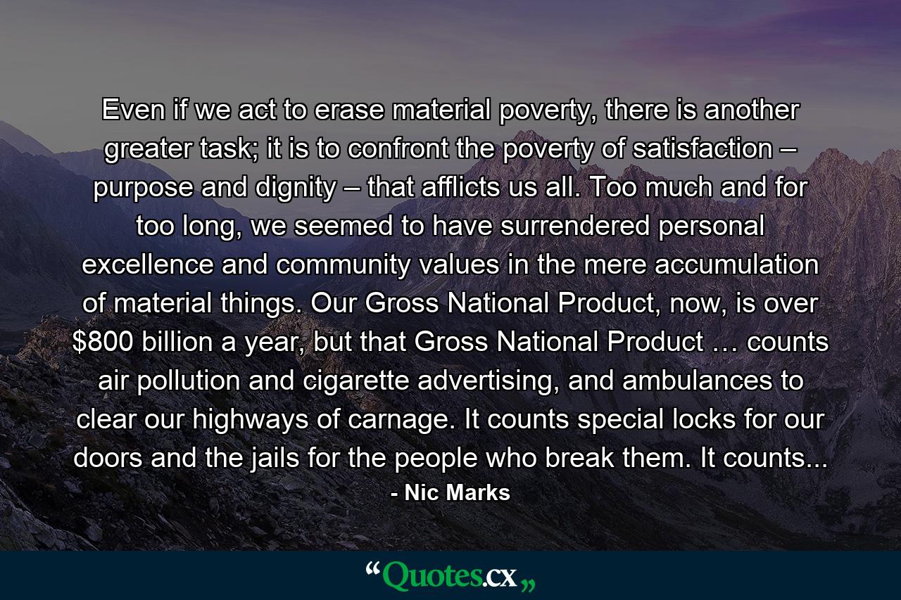 Even if we act to erase material poverty, there is another greater task; it is to confront the poverty of satisfaction – purpose and dignity – that afflicts us all. Too much and for too long, we seemed to have surrendered personal excellence and community values in the mere accumulation of material things. Our Gross National Product, now, is over $800 billion a year, but that Gross National Product … counts air pollution and cigarette advertising, and ambulances to clear our highways of carnage. It counts special locks for our doors and the jails for the people who break them. It counts... - Quote by Nic Marks