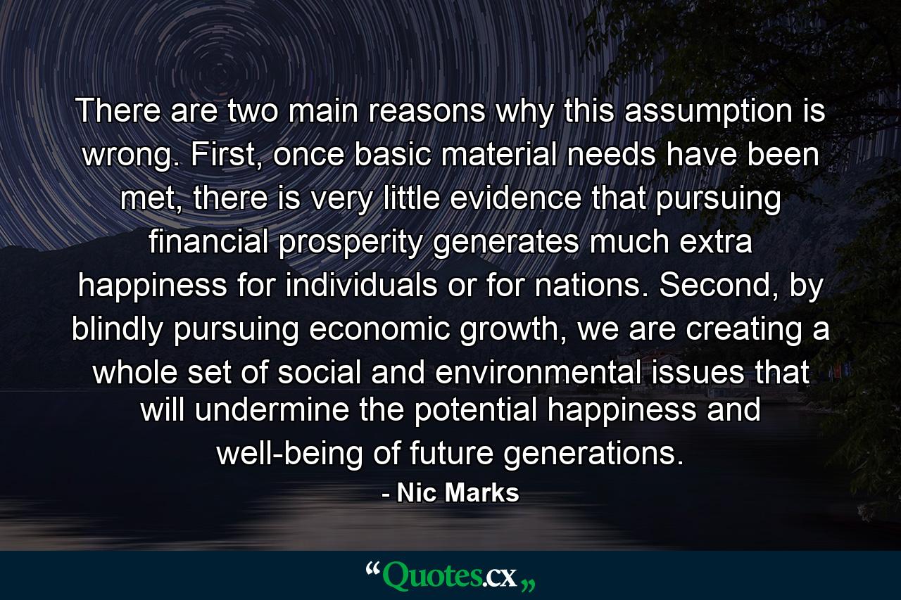 There are two main reasons why this assumption is wrong. First, once basic material needs have been met, there is very little evidence that pursuing financial prosperity generates much extra happiness for individuals or for nations. Second, by blindly pursuing economic growth, we are creating a whole set of social and environmental issues that will undermine the potential happiness and well-being of future generations. - Quote by Nic Marks