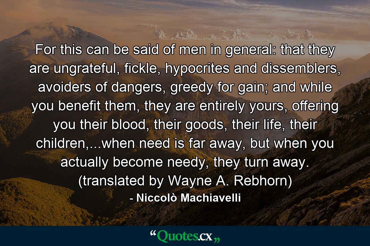 For this can be said of men in general: that they are ungrateful, fickle, hypocrites and dissemblers, avoiders of dangers, greedy for gain; and while you benefit them, they are entirely yours, offering you their blood, their goods, their life, their children,...when need is far away, but when you actually become needy, they turn away. (translated by Wayne A. Rebhorn) - Quote by Niccolò Machiavelli