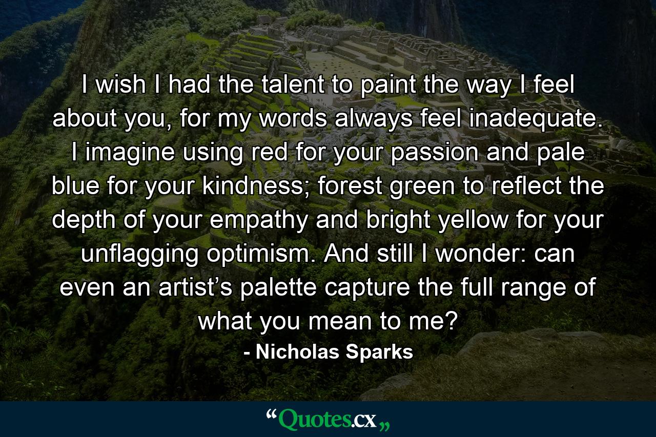 I wish I had the talent to paint the way I feel about you, for my words always feel inadequate. I imagine using red for your passion and pale blue for your kindness; forest green to reflect the depth of your empathy and bright yellow for your unflagging optimism. And still I wonder: can even an artist’s palette capture the full range of what you mean to me? - Quote by Nicholas Sparks