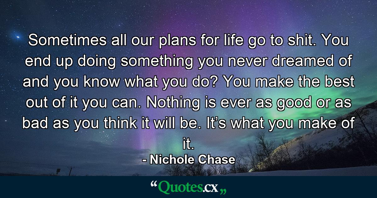 Sometimes all our plans for life go to shit. You end up doing something you never dreamed of and you know what you do? You make the best out of it you can. Nothing is ever as good or as bad as you think it will be. It’s what you make of it. - Quote by Nichole Chase