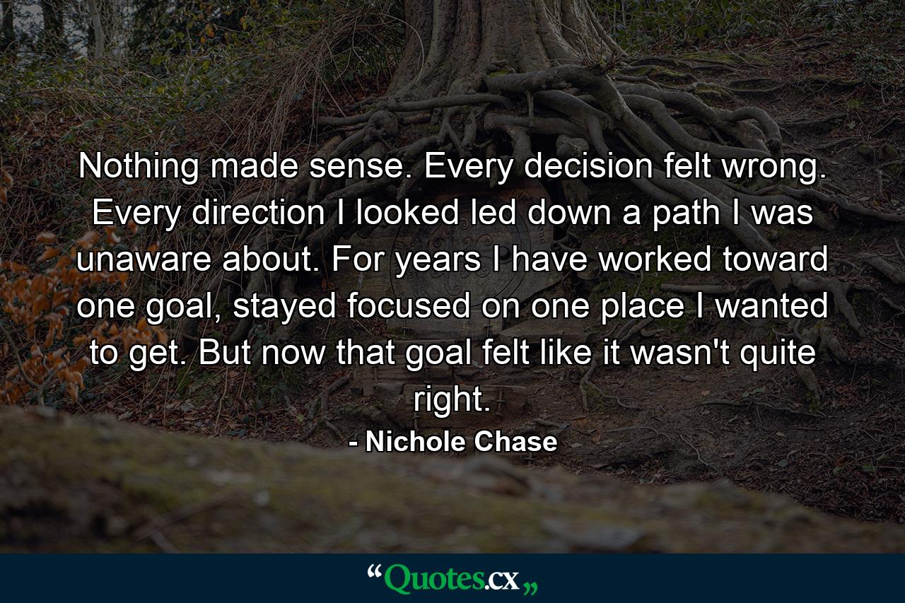 Nothing made sense. Every decision felt wrong. Every direction I looked led down a path I was unaware about. For years I have worked toward one goal, stayed focused on one place I wanted to get. But now that goal felt like it wasn't quite right. - Quote by Nichole Chase