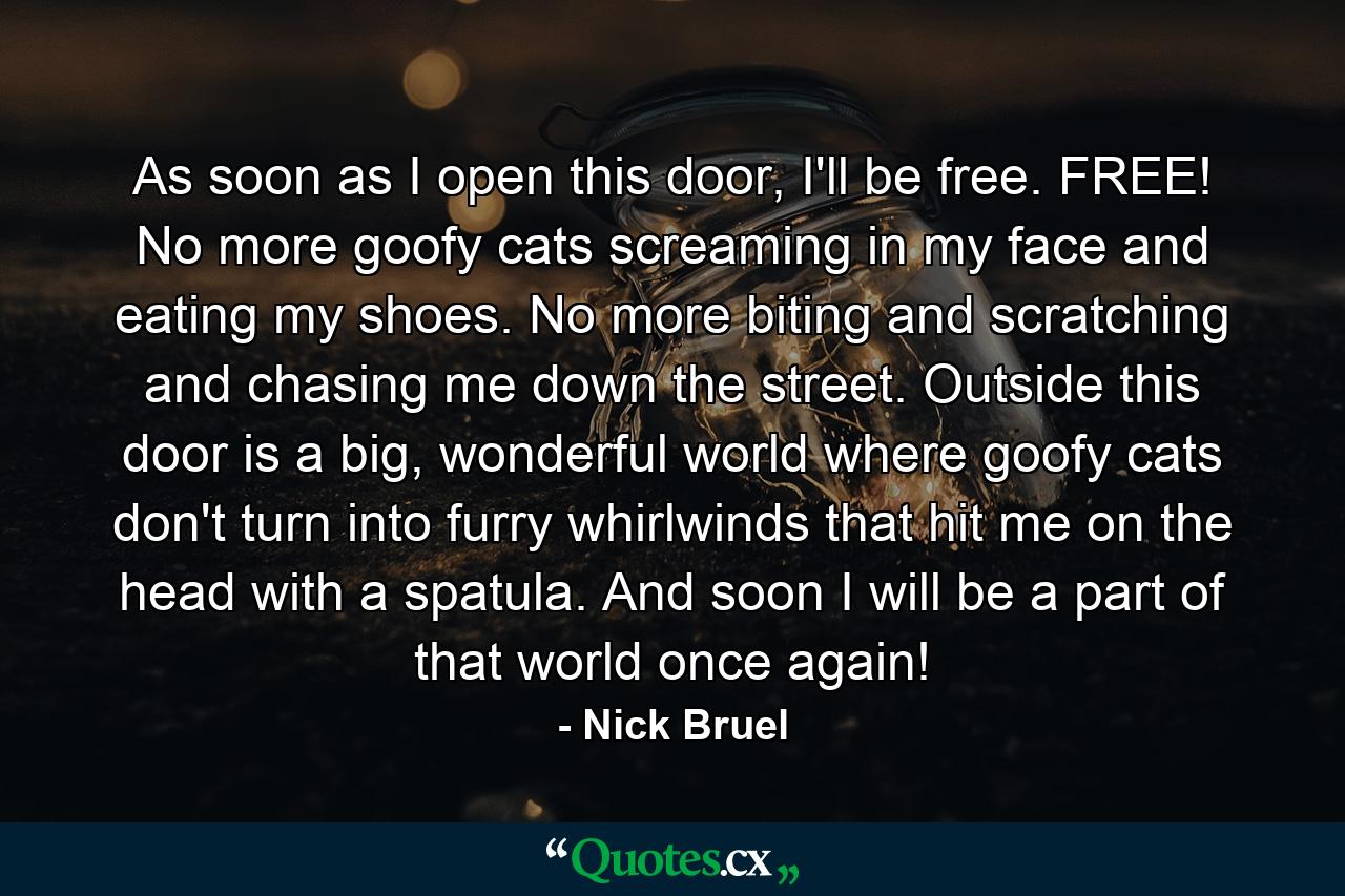 As soon as I open this door, I'll be free. FREE! No more goofy cats screaming in my face and eating my shoes. No more biting and scratching and chasing me down the street. Outside this door is a big, wonderful world where goofy cats don't turn into furry whirlwinds that hit me on the head with a spatula. And soon I will be a part of that world once again! - Quote by Nick Bruel