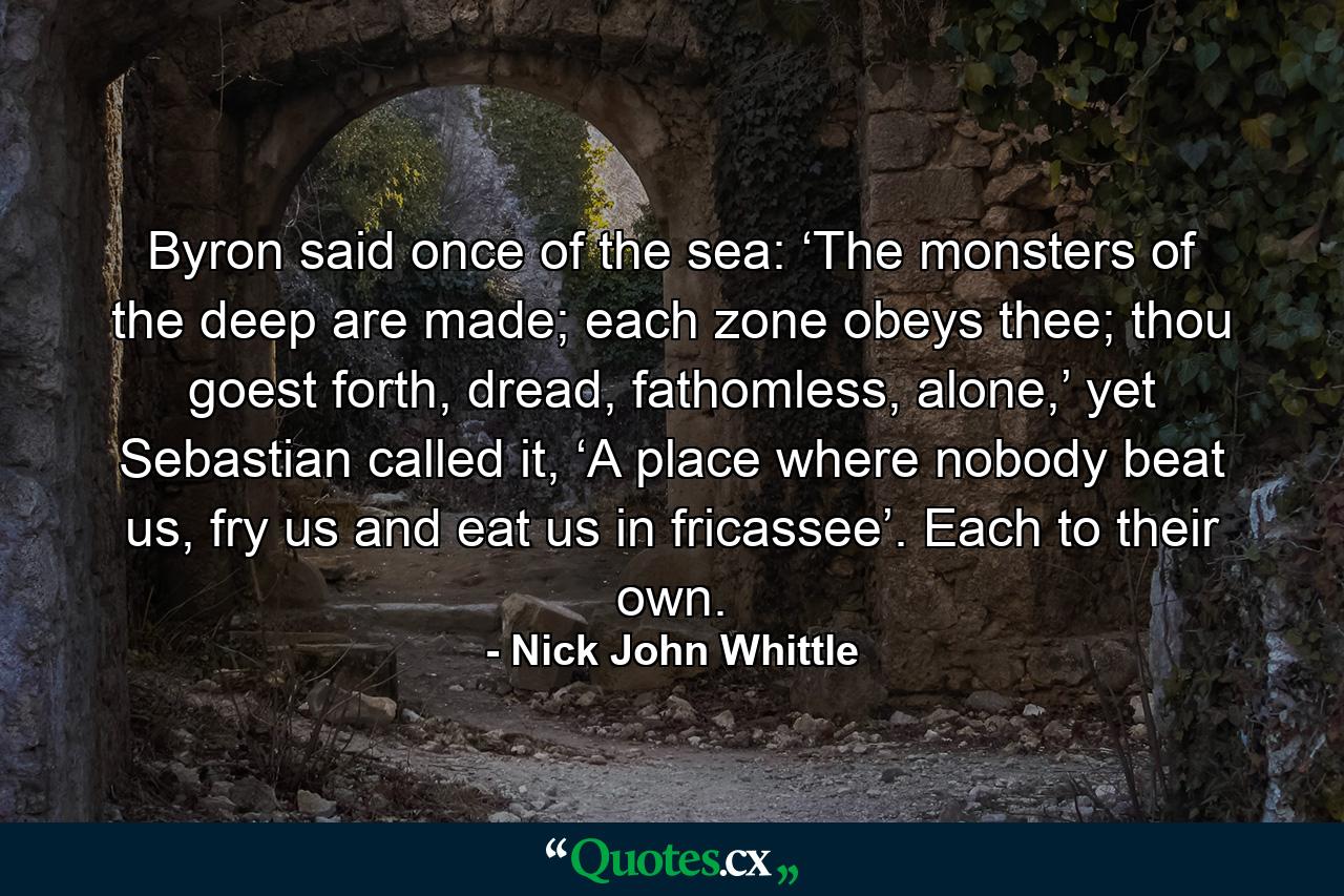 Byron said once of the sea: ‘The monsters of the deep are made; each zone obeys thee; thou goest forth, dread, fathomless, alone,’ yet Sebastian called it, ‘A place where nobody beat us, fry us and eat us in fricassee’. Each to their own. - Quote by Nick John Whittle