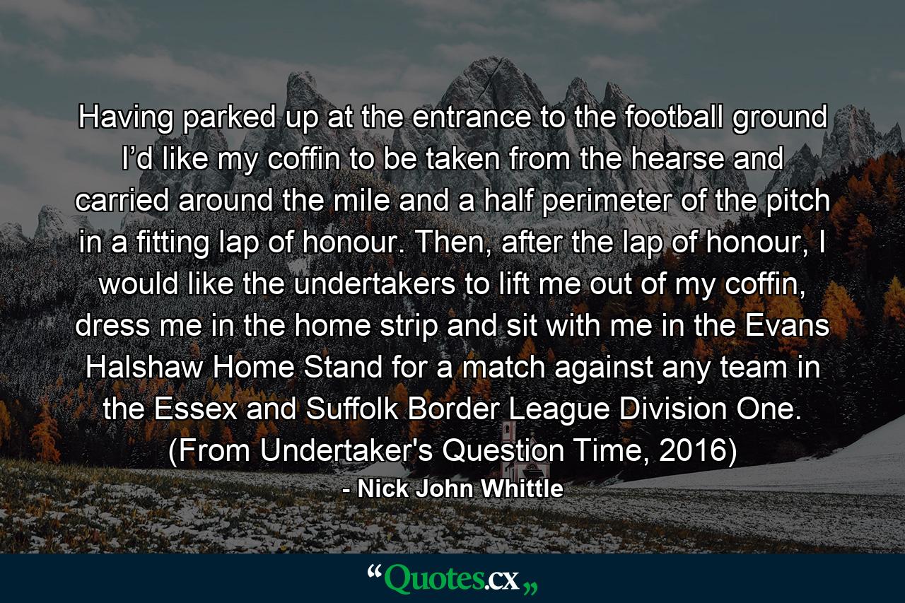 Having parked up at the entrance to the football ground I’d like my coffin to be taken from the hearse and carried around the mile and a half perimeter of the pitch in a fitting lap of honour. Then, after the lap of honour, I would like the undertakers to lift me out of my coffin, dress me in the home strip and sit with me in the Evans Halshaw Home Stand for a match against any team in the Essex and Suffolk Border League Division One. (From Undertaker's Question Time, 2016) - Quote by Nick John Whittle