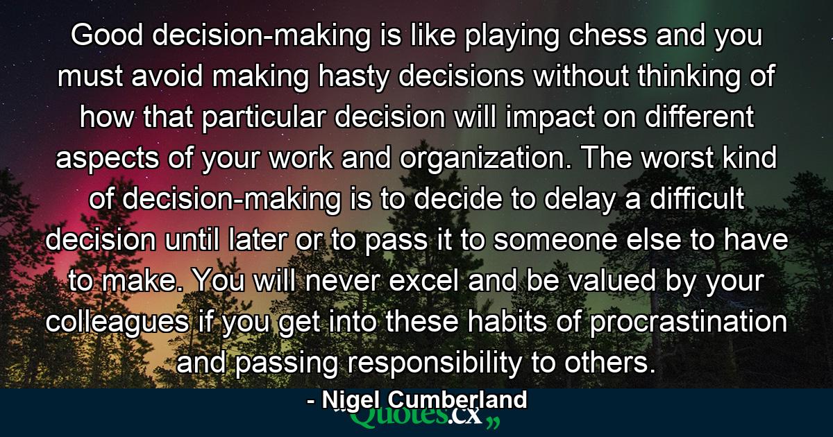 Good decision-making is like playing chess and you must avoid making hasty decisions without thinking of how that particular decision will impact on different aspects of your work and organization. The worst kind of decision-making is to decide to delay a difficult decision until later or to pass it to someone else to have to make. You will never excel and be valued by your colleagues if you get into these habits of procrastination and passing responsibility to others. - Quote by Nigel Cumberland