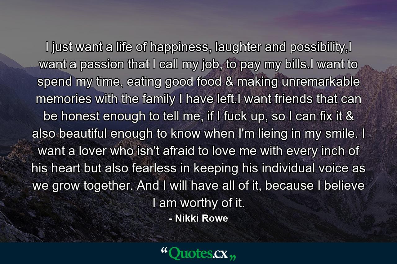 I just want a life of happiness, laughter and possibility,I want a passion that I call my job, to pay my bills.I want to spend my time, eating good food & making unremarkable memories with the family I have left.I want friends that can be honest enough to tell me, if I fuck up, so I can fix it & also beautiful enough to know when I'm lieing in my smile. I want a lover who isn't afraid to love me with every inch of his heart but also fearless in keeping his individual voice as we grow together. And I will have all of it, because I believe I am worthy of it. - Quote by Nikki Rowe