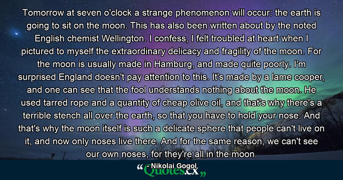 Tomorrow at seven o'clock a strange phenomenon will occur: the earth is going to sit on the moon. This has also been written about by the noted English chemist Wellington. I confess, I felt troubled at heart when I pictured to myself the extraordinary delicacy and fragility of the moon. For the moon is usually made in Hamburg, and made quite poorly. I'm surprised England doesn't pay attention to this. It's made by a lame cooper, and one can see that the fool understands nothing about the moon. He used tarred rope and a quantity of cheap olive oil, and that's why there's a terrible stench all over the earth, so that you have to hold your nose. And that's why the moon itself is such a delicate sphere that people can't live on it, and now only noses live there. And for the same reason, we can't see our own noses, for they're all in the moon. - Quote by Nikolai Gogol