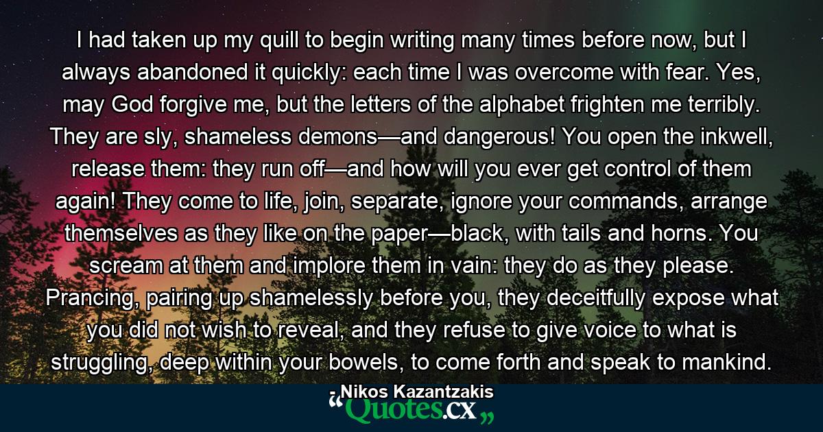 I had taken up my quill to begin writing many times before now, but I always abandoned it quickly: each time I was overcome with fear. Yes, may God forgive me, but the letters of the alphabet frighten me terribly. They are sly, shameless demons—and dangerous! You open the inkwell, release them: they run off—and how will you ever get control of them again! They come to life, join, separate, ignore your commands, arrange themselves as they like on the paper—black, with tails and horns. You scream at them and implore them in vain: they do as they please. Prancing, pairing up shamelessly before you, they deceitfully expose what you did not wish to reveal, and they refuse to give voice to what is struggling, deep within your bowels, to come forth and speak to mankind. - Quote by Nikos Kazantzakis