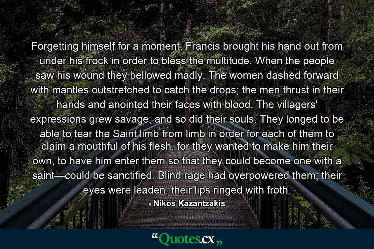 Forgetting himself for a moment, Francis brought his hand out from under his frock in order to bless the multitude. When the people saw his wound they bellowed madly. The women dashed forward with mantles outstretched to catch the drops; the men thrust in their hands and anointed their faces with blood. The villagers' expressions grew savage, and so did their souls. They longed to be able to tear the Saint limb from limb in order for each of them to claim a mouthful of his flesh, for they wanted to make him their own, to have him enter them so that they could become one with a saint—could be sanctified. Blind rage had overpowered them; their eyes were leaden, their lips ringed with froth. - Quote by Nikos Kazantzakis