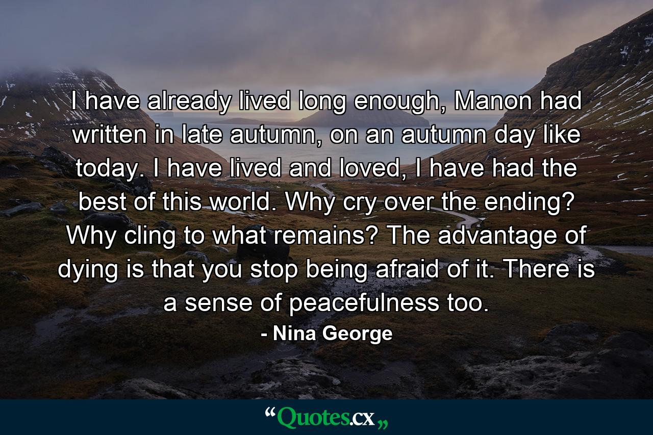 I have already lived long enough, Manon had written in late autumn, on an autumn day like today. I have lived and loved, I have had the best of this world. Why cry over the ending? Why cling to what remains? The advantage of dying is that you stop being afraid of it. There is a sense of peacefulness too. - Quote by Nina George