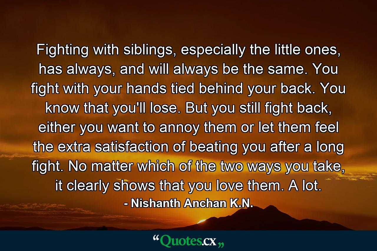 Fighting with siblings, especially the little ones, has always, and will always be the same. You fight with your hands tied behind your back. You know that you'll lose. But you still fight back, either you want to annoy them or let them feel the extra satisfaction of beating you after a long fight. No matter which of the two ways you take, it clearly shows that you love them. A lot. - Quote by Nishanth Anchan K.N.