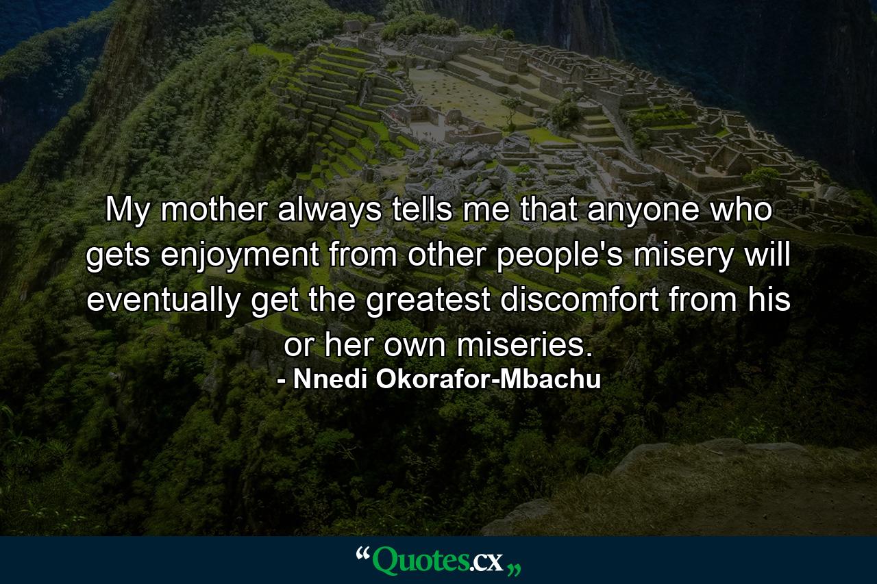 My mother always tells me that anyone who gets enjoyment from other people's misery will eventually get the greatest discomfort from his or her own miseries. - Quote by Nnedi Okorafor-Mbachu