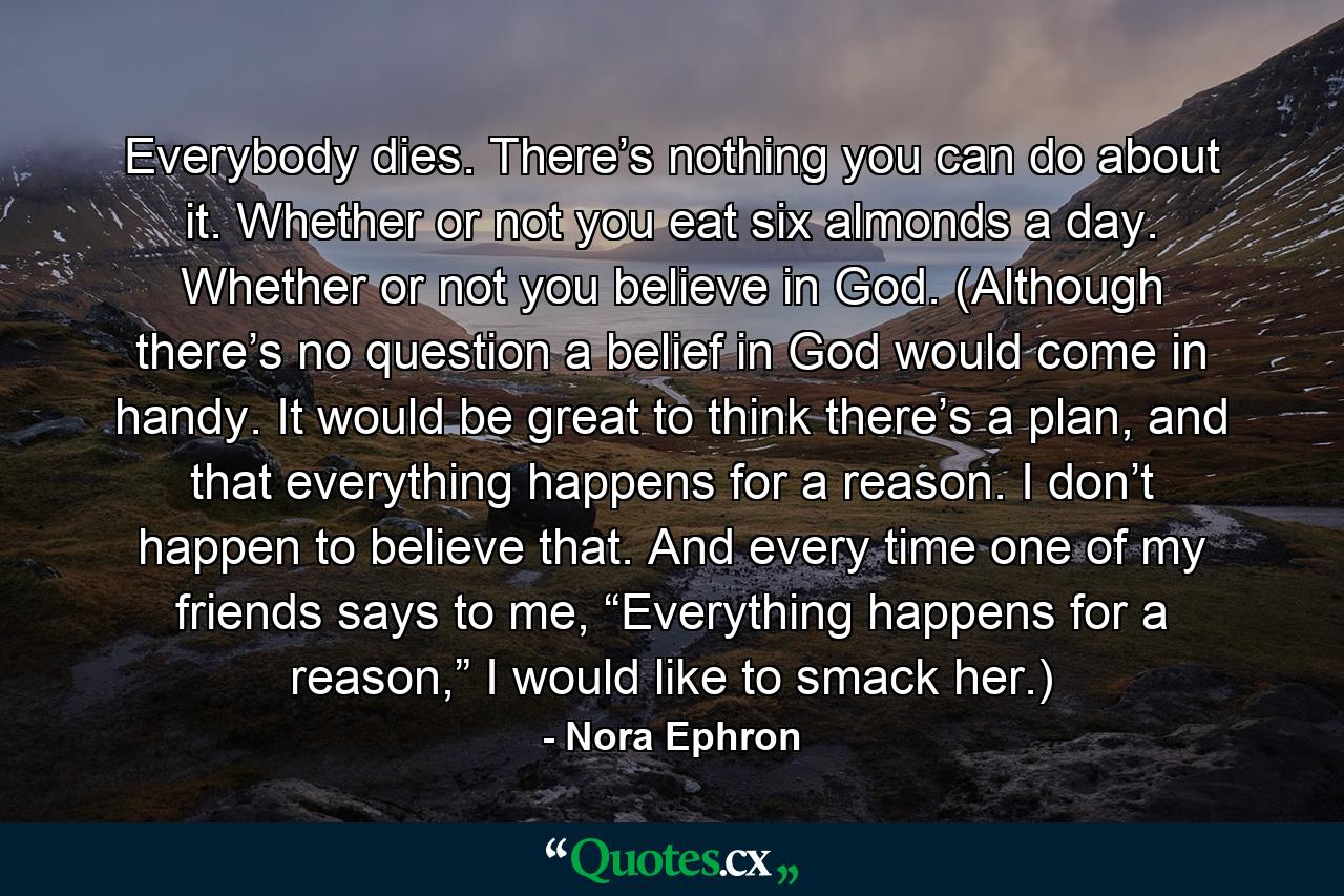 Everybody dies. There’s nothing you can do about it. Whether or not you eat six almonds a day. Whether or not you believe in God. (Although there’s no question a belief in God would come in handy. It would be great to think there’s a plan, and that everything happens for a reason. I don’t happen to believe that. And every time one of my friends says to me, “Everything happens for a reason,” I would like to smack her.) - Quote by Nora Ephron