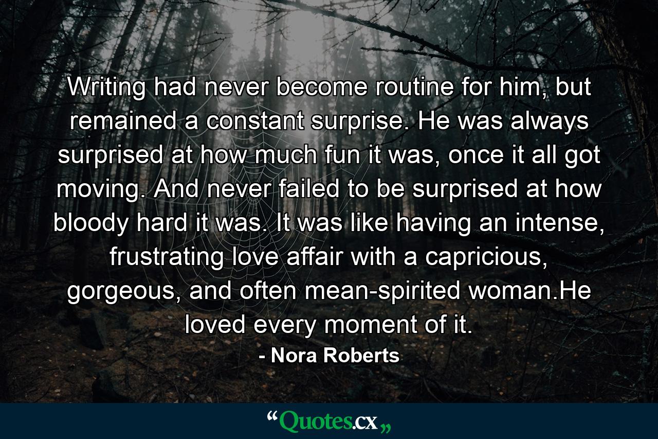 Writing had never become routine for him, but remained a constant surprise. He was always surprised at how much fun it was, once it all got moving. And never failed to be surprised at how bloody hard it was. It was like having an intense, frustrating love affair with a capricious, gorgeous, and often mean-spirited woman.He loved every moment of it. - Quote by Nora Roberts