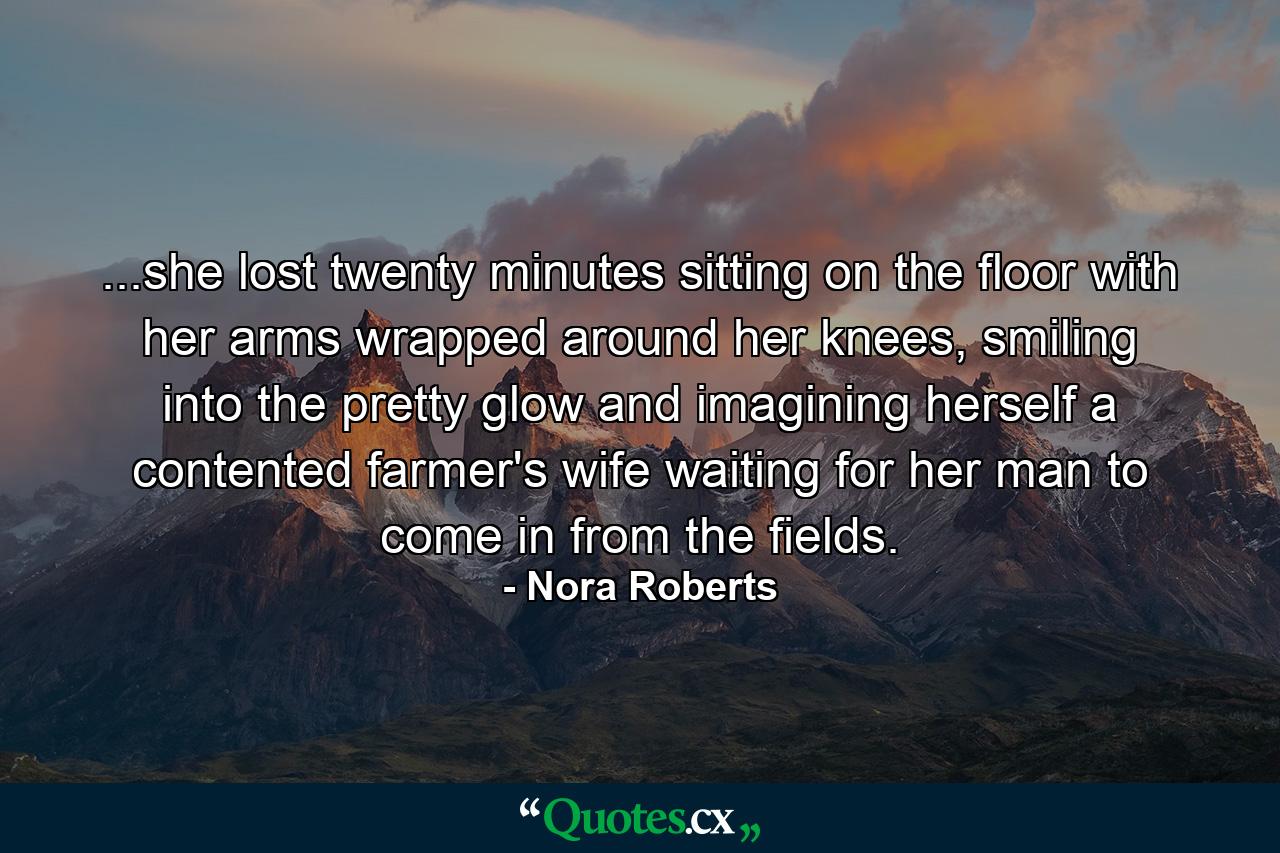 ...she lost twenty minutes sitting on the floor with her arms wrapped around her knees, smiling into the pretty glow and imagining herself a contented farmer's wife waiting for her man to come in from the fields. - Quote by Nora Roberts