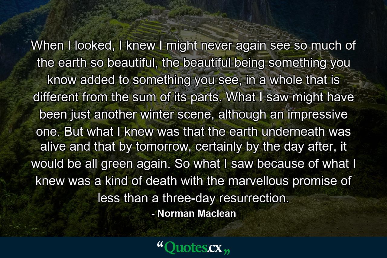 When I looked, I knew I might never again see so much of the earth so beautiful, the beautiful being something you know added to something you see, in a whole that is different from the sum of its parts. What I saw might have been just another winter scene, although an impressive one. But what I knew was that the earth underneath was alive and that by tomorrow, certainly by the day after, it would be all green again. So what I saw because of what I knew was a kind of death with the marvellous promise of less than a three-day resurrection. - Quote by Norman Maclean