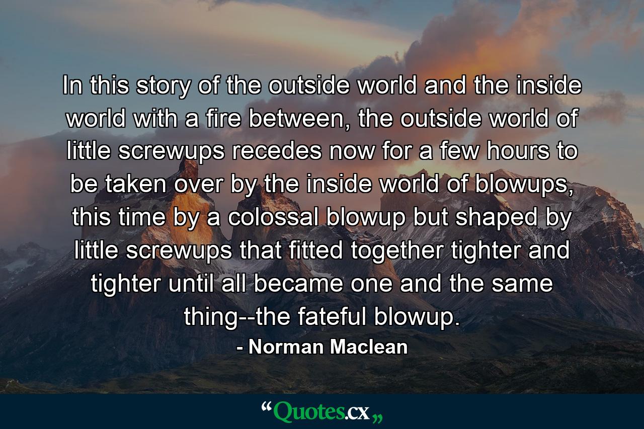 In this story of the outside world and the inside world with a fire between, the outside world of little screwups recedes now for a few hours to be taken over by the inside world of blowups, this time by a colossal blowup but shaped by little screwups that fitted together tighter and tighter until all became one and the same thing--the fateful blowup. - Quote by Norman Maclean