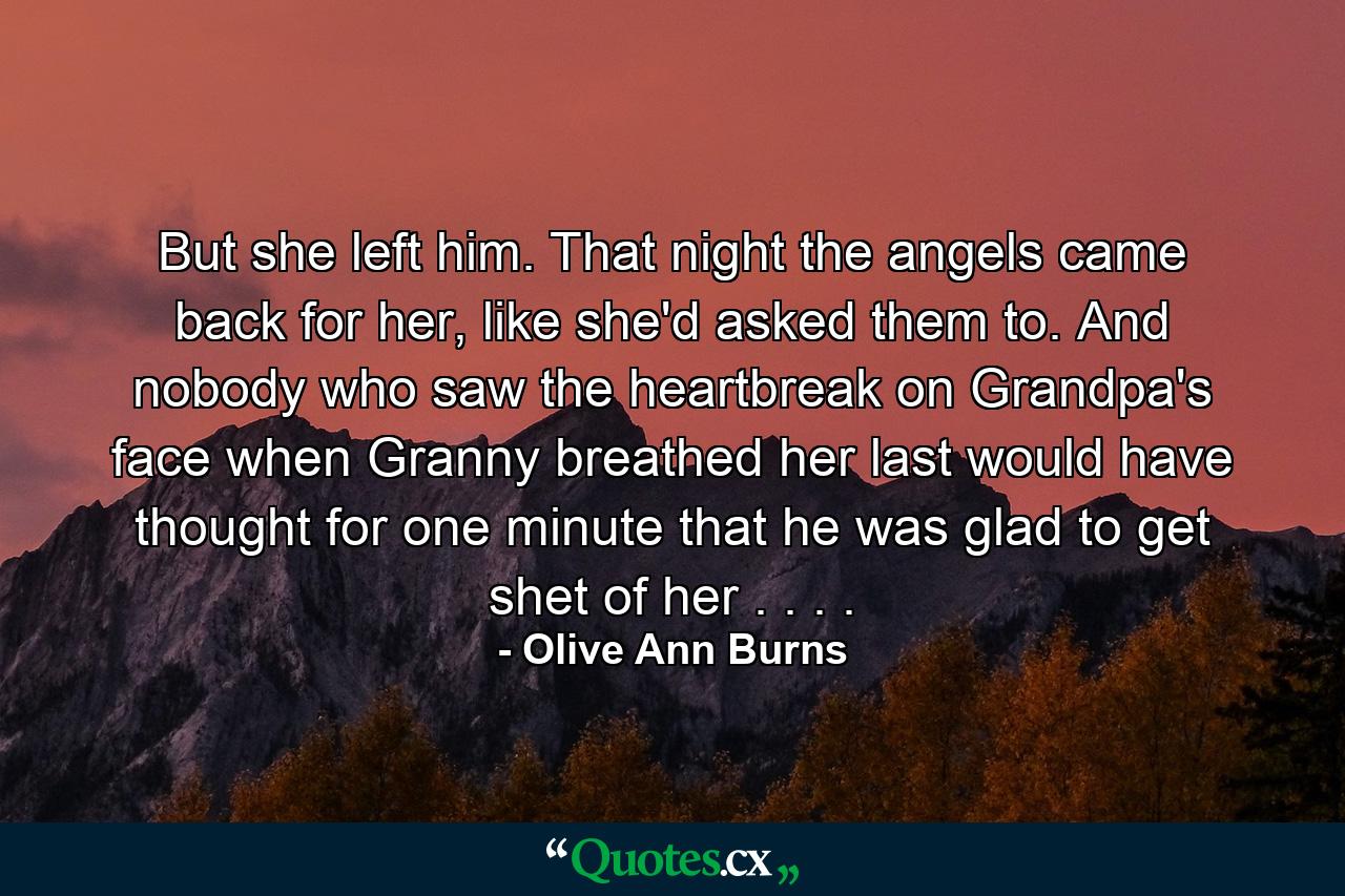 But she left him. That night the angels came back for her, like she'd asked them to. And nobody who saw the heartbreak on Grandpa's face when Granny breathed her last would have thought for one minute that he was glad to get shet of her . . . . - Quote by Olive Ann Burns