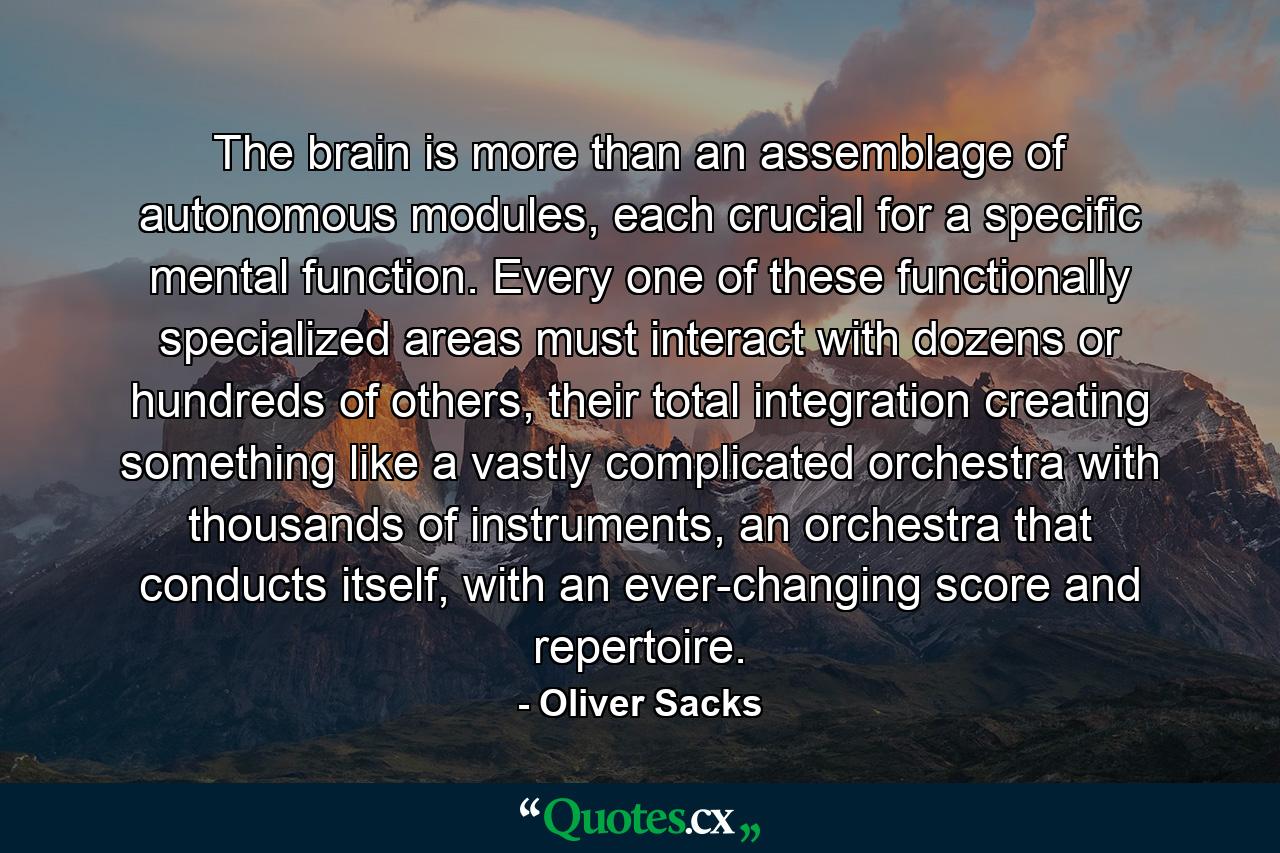 The brain is more than an assemblage of autonomous modules, each crucial for a specific mental function. Every one of these functionally specialized areas must interact with dozens or hundreds of others, their total integration creating something like a vastly complicated orchestra with thousands of instruments, an orchestra that conducts itself, with an ever-changing score and repertoire. - Quote by Oliver Sacks