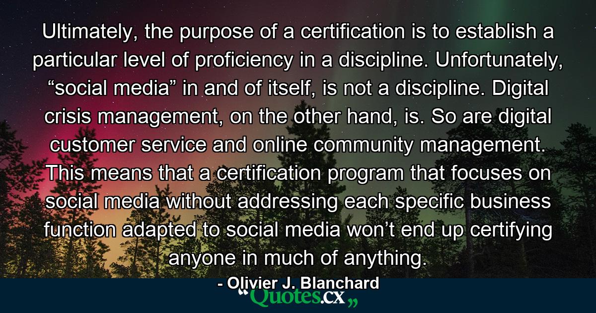 Ultimately, the purpose of a certification is to establish a particular level of proficiency in a discipline. Unfortunately, “social media” in and of itself, is not a discipline. Digital crisis management, on the other hand, is. So are digital customer service and online community management. This means that a certification program that focuses on social media without addressing each specific business function adapted to social media won’t end up certifying anyone in much of anything. - Quote by Olivier J. Blanchard