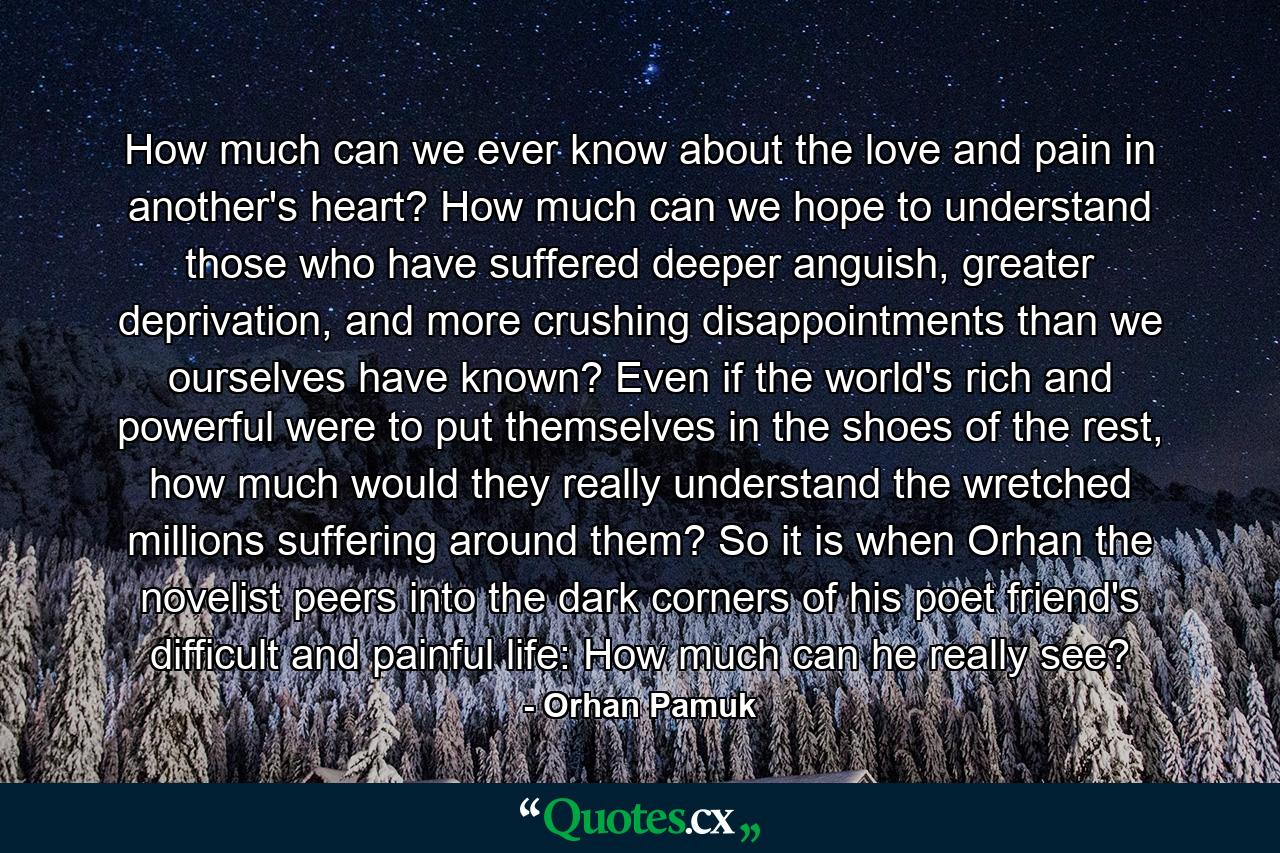 How much can we ever know about the love and pain in another's heart? How much can we hope to understand those who have suffered deeper anguish, greater deprivation, and more crushing disappointments than we ourselves have known? Even if the world's rich and powerful were to put themselves in the shoes of the rest, how much would they really understand the wretched millions suffering around them? So it is when Orhan the novelist peers into the dark corners of his poet friend's difficult and painful life: How much can he really see? - Quote by Orhan Pamuk