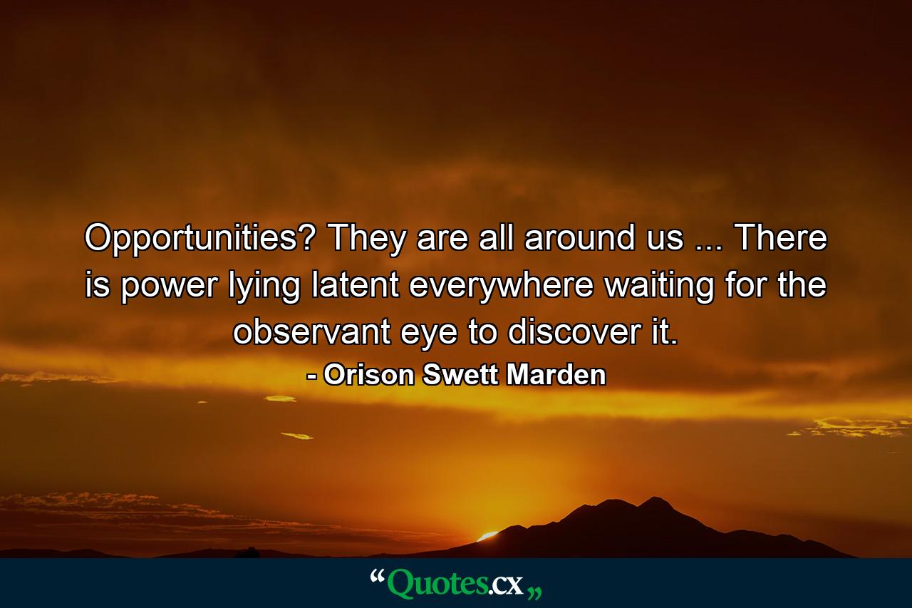 Opportunities? They are all around us ... There is power lying latent everywhere waiting for the observant eye to discover it. - Quote by Orison Swett Marden