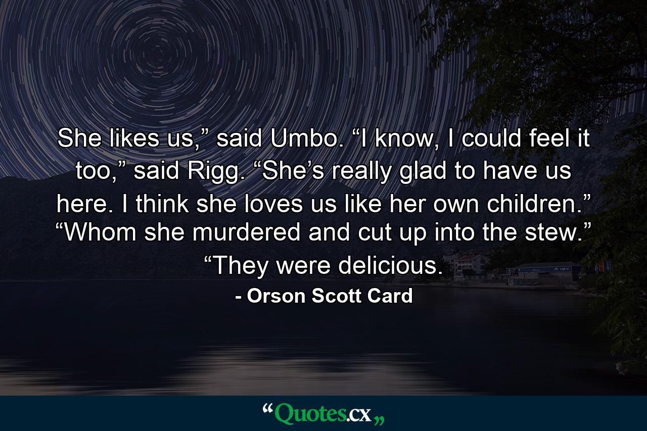 She likes us,” said Umbo. “I know, I could feel it too,” said Rigg. “She’s really glad to have us here. I think she loves us like her own children.” “Whom she murdered and cut up into the stew.” “They were delicious. - Quote by Orson Scott Card