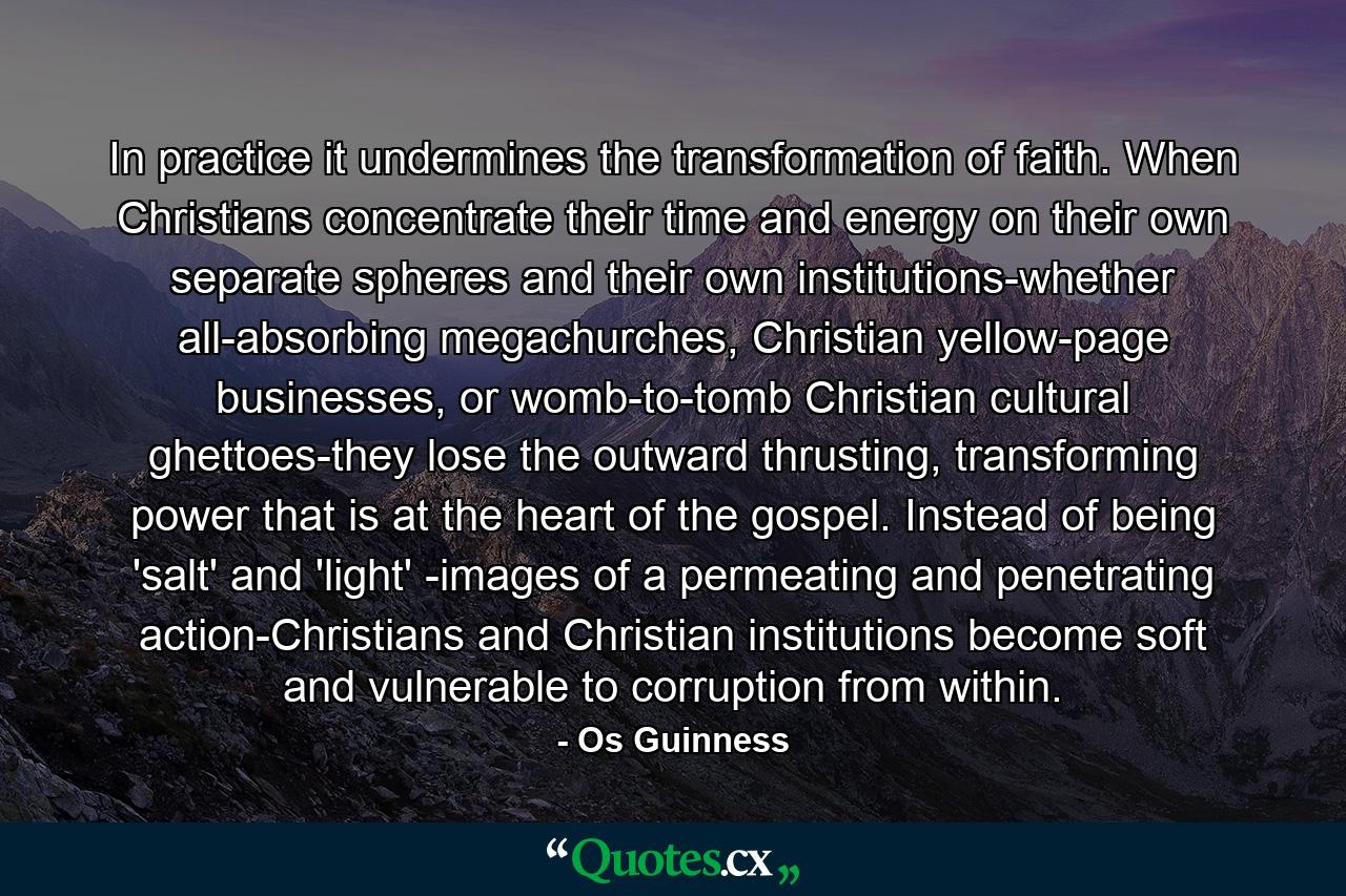 In practice it undermines the transformation of faith. When Christians concentrate their time and energy on their own separate spheres and their own institutions-whether all-absorbing megachurches, Christian yellow-page businesses, or womb-to-tomb Christian cultural ghettoes-they lose the outward thrusting, transforming power that is at the heart of the gospel. Instead of being 'salt' and 'light' -images of a permeating and penetrating action-Christians and Christian institutions become soft and vulnerable to corruption from within. - Quote by Os Guinness