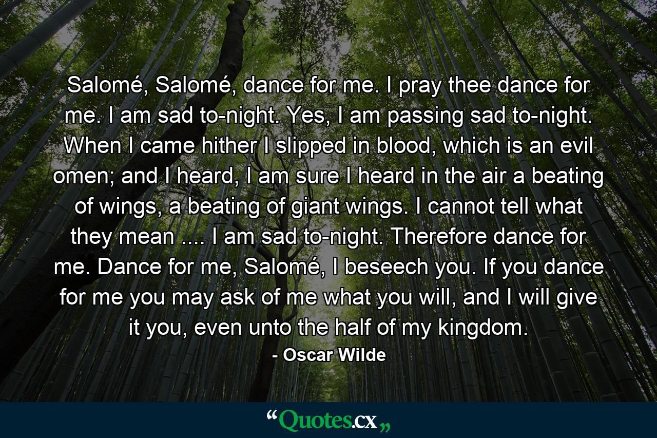 Salomé, Salomé, dance for me. I pray thee dance for me. I am sad to-night. Yes, I am passing sad to-night. When I came hither I slipped in blood, which is an evil omen; and I heard, I am sure I heard in the air a beating of wings, a beating of giant wings. I cannot tell what they mean .... I am sad to-night. Therefore dance for me. Dance for me, Salomé, I beseech you. If you dance for me you may ask of me what you will, and I will give it you, even unto the half of my kingdom. - Quote by Oscar Wilde