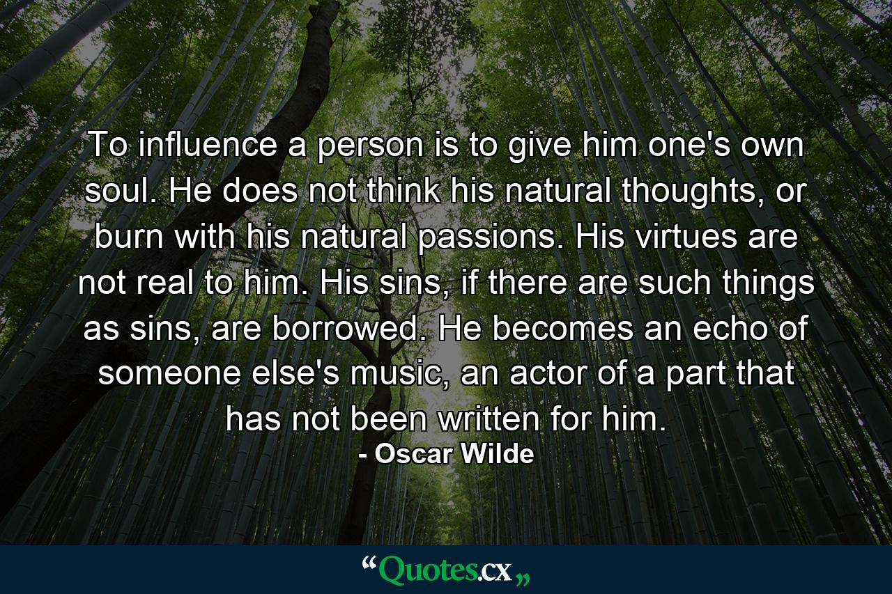 To influence a person is to give him one's own soul. He does not think his natural thoughts, or burn with his natural passions. His virtues are not real to him. His sins, if there are such things as sins, are borrowed. He becomes an echo of someone else's music, an actor of a part that has not been written for him. - Quote by Oscar Wilde