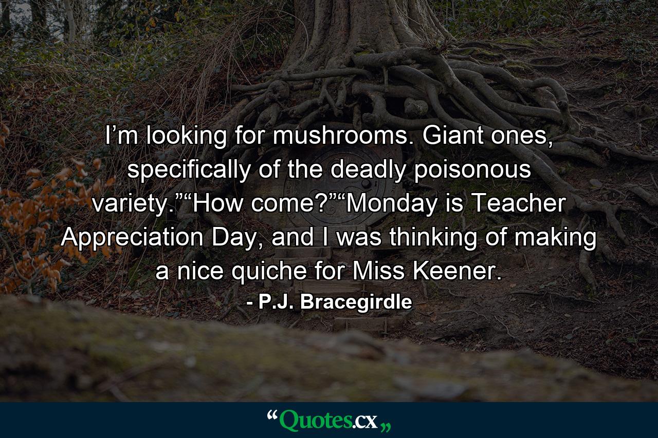 I’m looking for mushrooms. Giant ones, specifically of the deadly poisonous variety.”“How come?”“Monday is Teacher Appreciation Day, and I was thinking of making a nice quiche for Miss Keener. - Quote by P.J. Bracegirdle