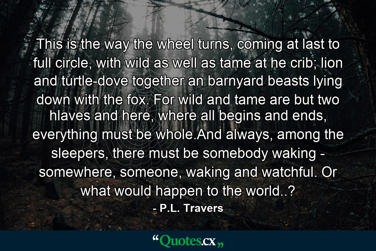 This is the way the wheel turns, coming at last to full circle, with wild as well as tame at he crib; lion and turtle-dove together an barnyard beasts lying down with the fox. For wild and tame are but two hlaves and here, where all begins and ends, everything must be whole.And always, among the sleepers, there must be somebody waking - somewhere, someone, waking and watchful. Or what would happen to the world..? - Quote by P.L. Travers