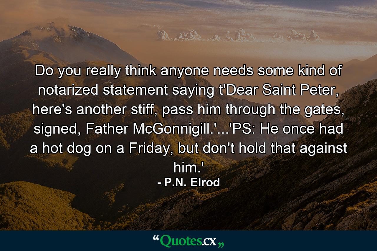 Do you really think anyone needs some kind of notarized statement saying t'Dear Saint Peter, here's another stiff, pass him through the gates, signed, Father McGonnigill.'...'PS: He once had a hot dog on a Friday, but don't hold that against him.' - Quote by P.N. Elrod