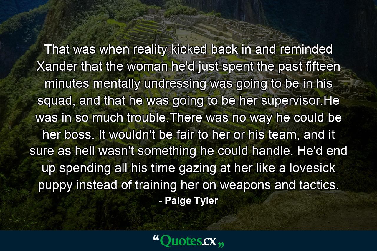 That was when reality kicked back in and reminded Xander that the woman he'd just spent the past fifteen minutes mentally undressing was going to be in his squad, and that he was going to be her supervisor.He was in so much trouble.There was no way he could be her boss. It wouldn't be fair to her or his team, and it sure as hell wasn't something he could handle. He'd end up spending all his time gazing at her like a lovesick puppy instead of training her on weapons and tactics. - Quote by Paige Tyler