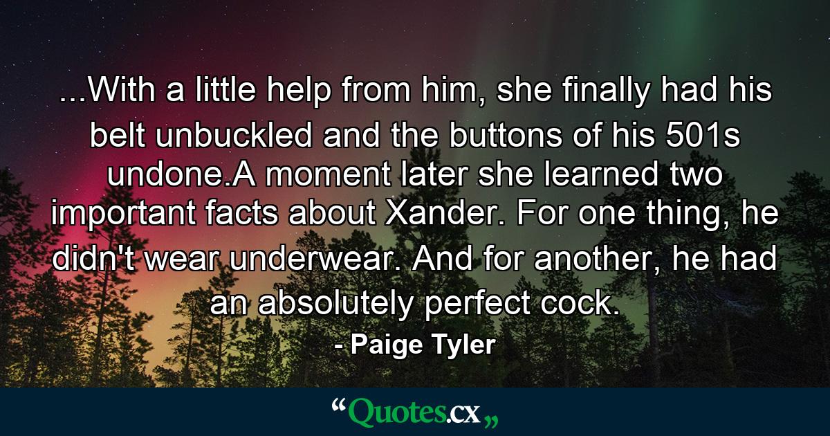 ...With a little help from him, she finally had his belt unbuckled and the buttons of his 501s undone.A moment later she learned two important facts about Xander. For one thing, he didn't wear underwear. And for another, he had an absolutely perfect cock. - Quote by Paige Tyler