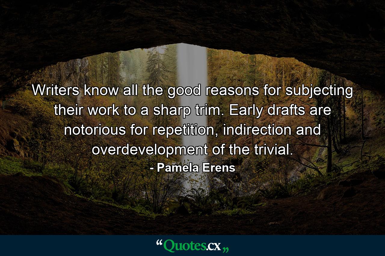 Writers know all the good reasons for subjecting their work to a sharp trim. Early drafts are notorious for repetition, indirection and overdevelopment of the trivial. - Quote by Pamela Erens