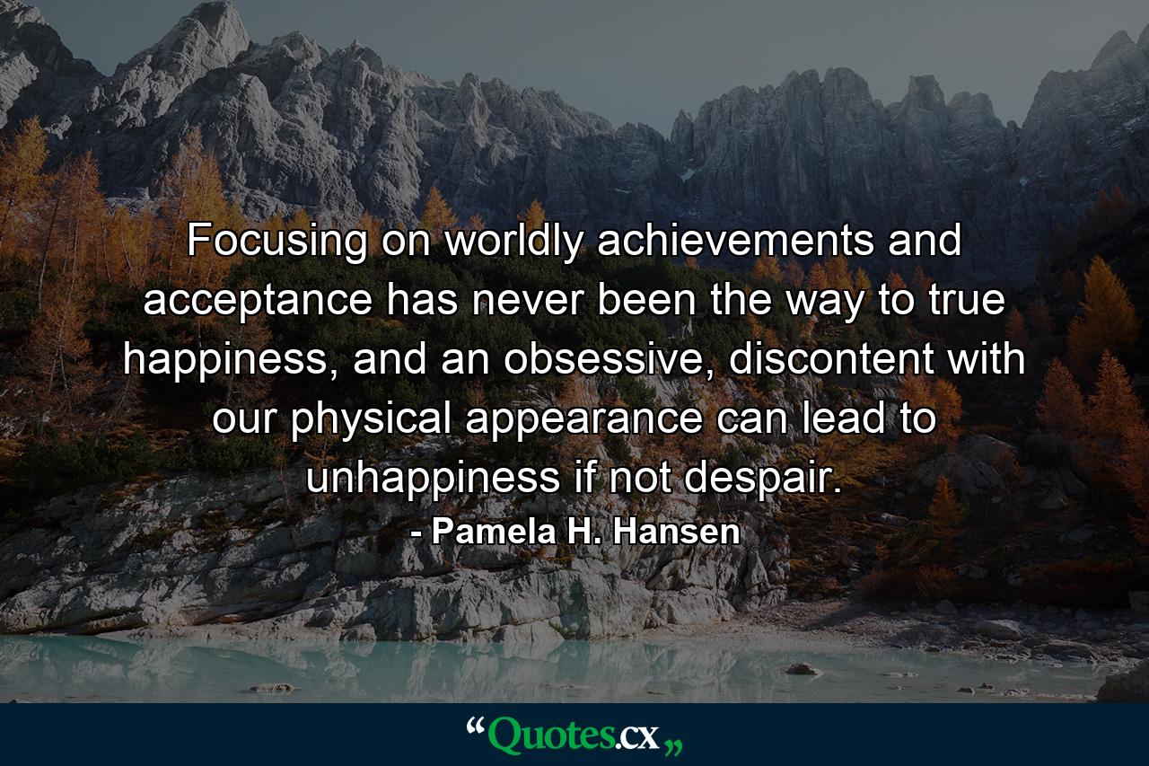 Focusing on worldly achievements and acceptance has never been the way to true happiness, and an obsessive, discontent with our physical appearance can lead to unhappiness if not despair. - Quote by Pamela H. Hansen