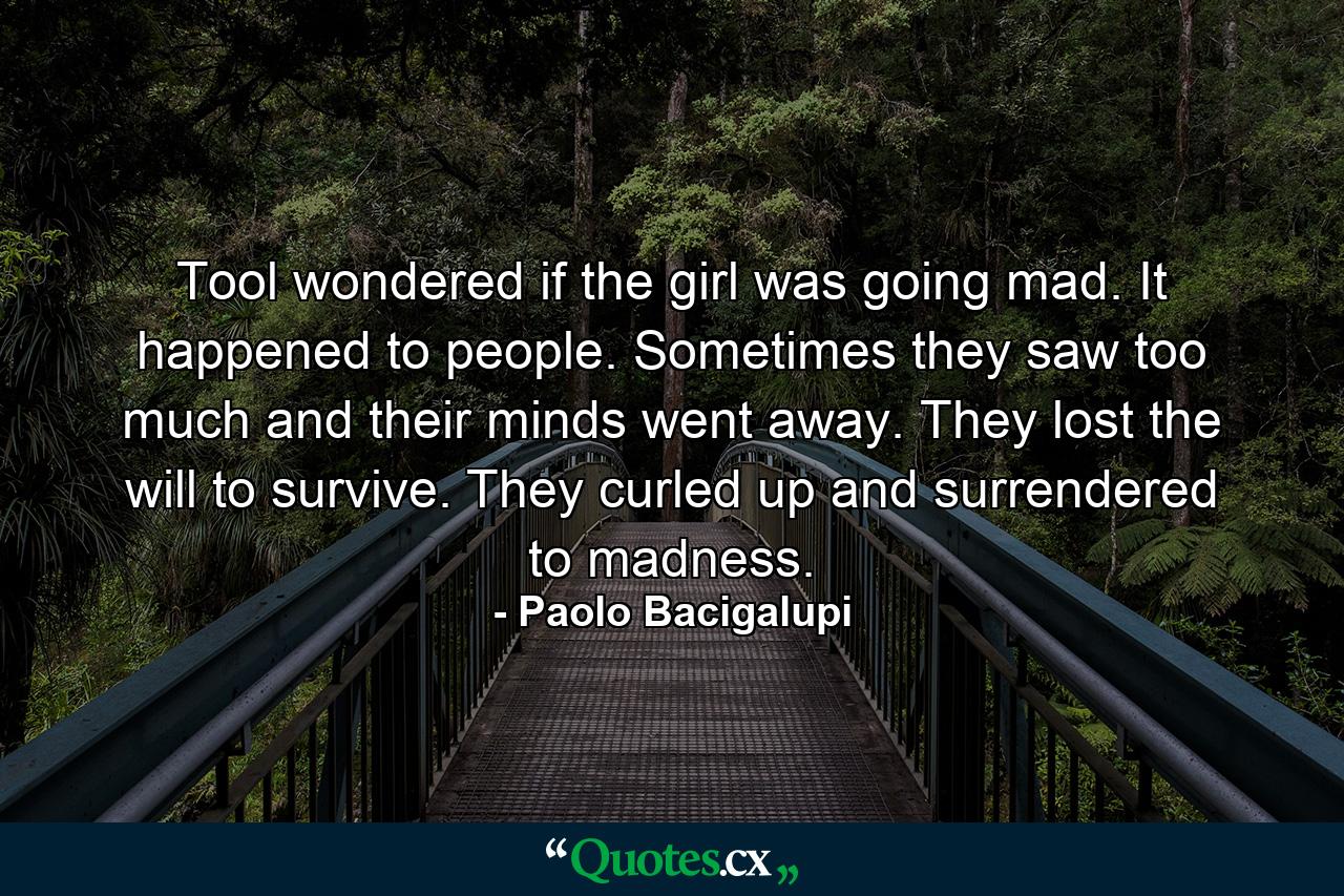 Tool wondered if the girl was going mad. It happened to people. Sometimes they saw too much and their minds went away. They lost the will to survive. They curled up and surrendered to madness. - Quote by Paolo Bacigalupi