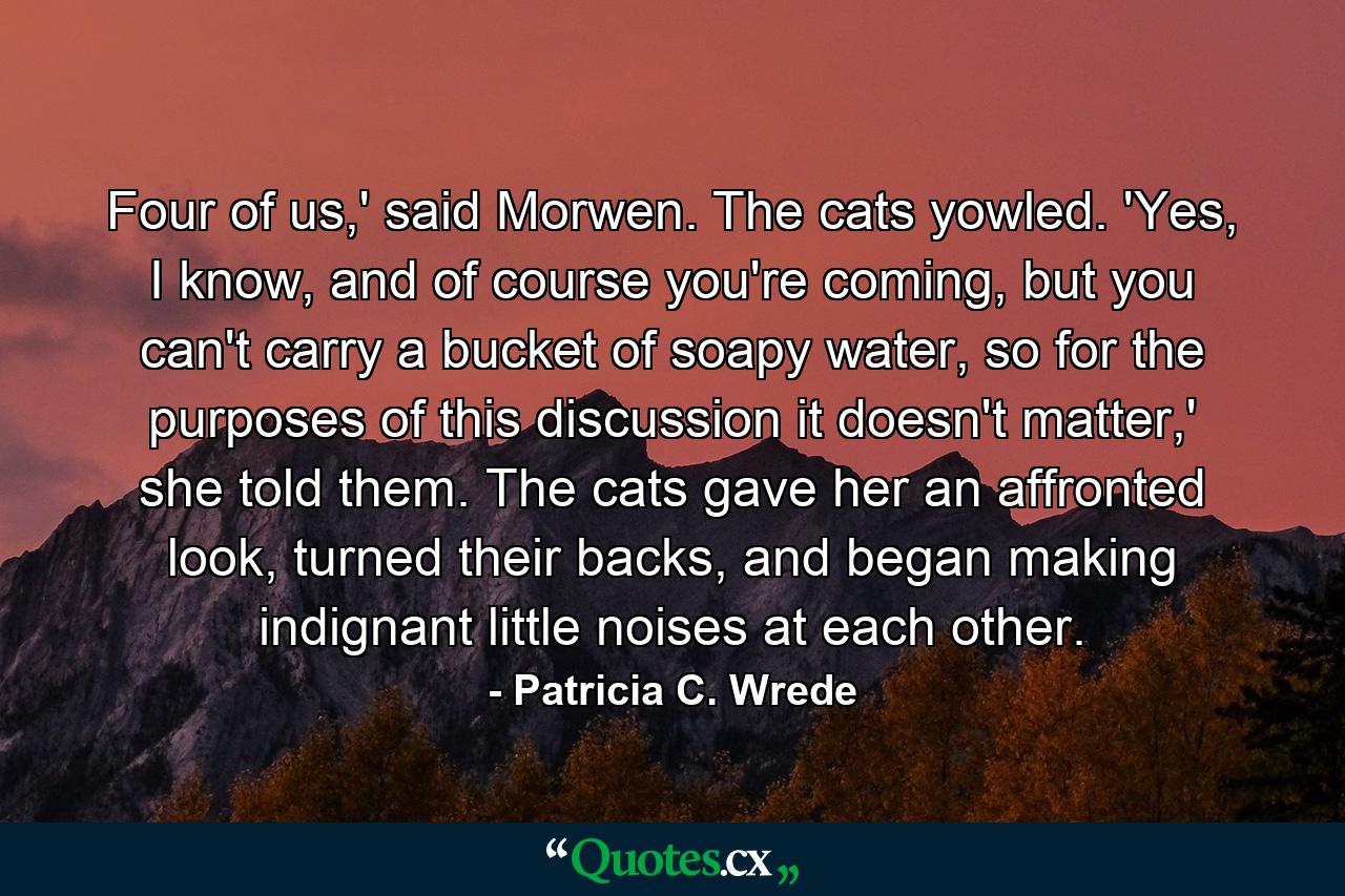 Four of us,' said Morwen. The cats yowled. 'Yes, I know, and of course you're coming, but you can't carry a bucket of soapy water, so for the purposes of this discussion it doesn't matter,' she told them. The cats gave her an affronted look, turned their backs, and began making indignant little noises at each other. - Quote by Patricia C. Wrede