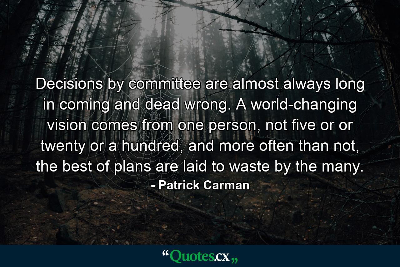 Decisions by committee are almost always long in coming and dead wrong. A world-changing vision comes from one person, not five or or twenty or a hundred, and more often than not, the best of plans are laid to waste by the many. - Quote by Patrick Carman