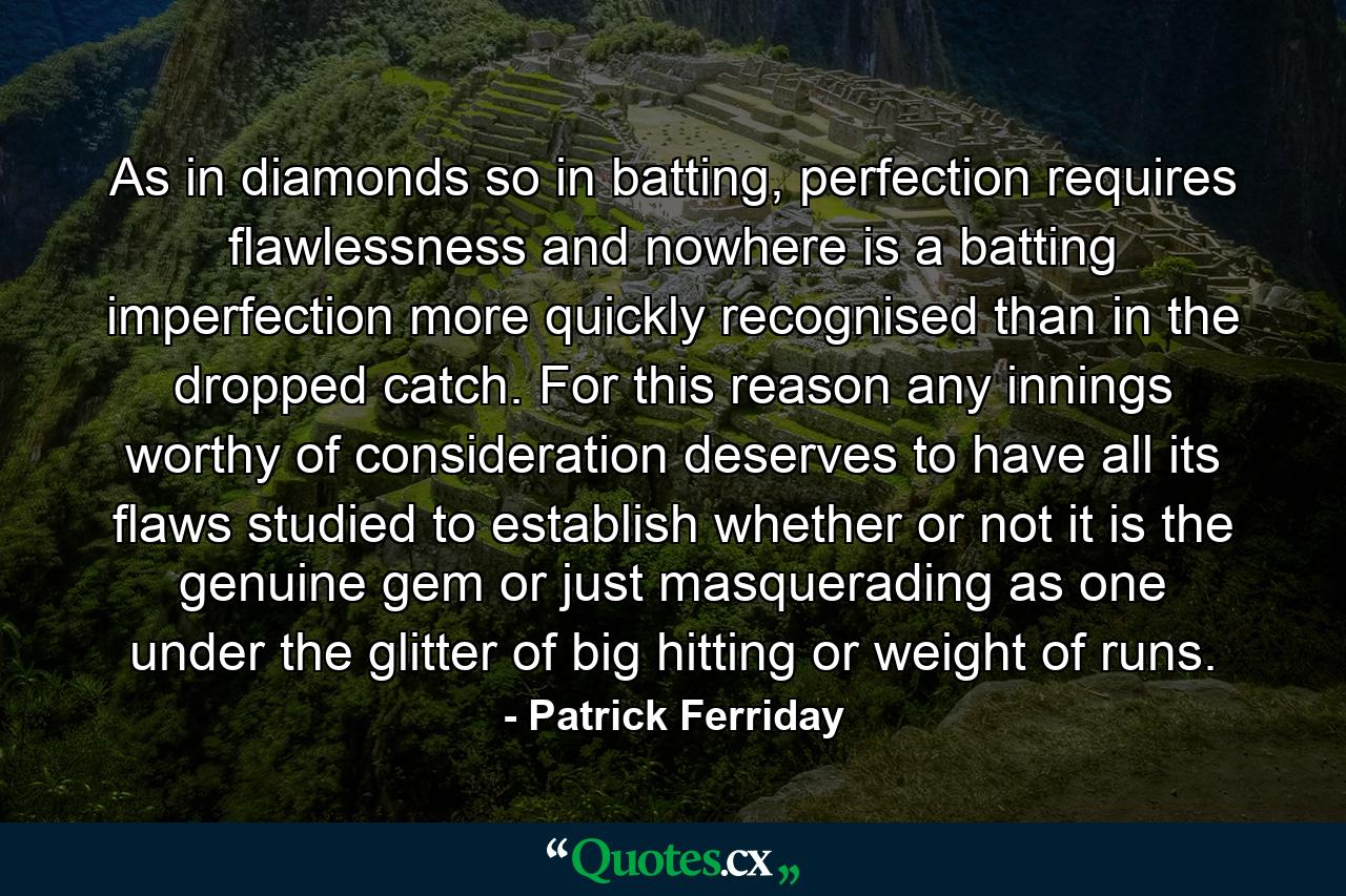 As in diamonds so in batting, perfection requires flawlessness and nowhere is a batting imperfection more quickly recognised than in the dropped catch. For this reason any innings worthy of consideration deserves to have all its flaws studied to establish whether or not it is the genuine gem or just masquerading as one under the glitter of big hitting or weight of runs. - Quote by Patrick Ferriday